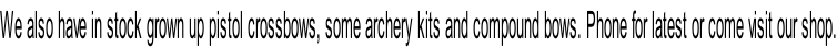 We also have in stock grown up pistol crossbows, some archery kits and compound bows. Phone for latest or come visit our shop.